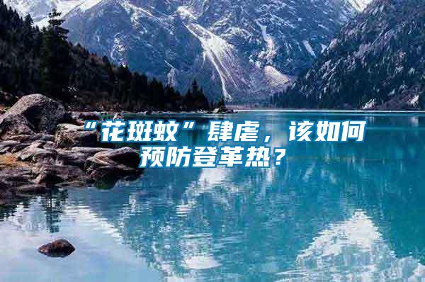 “花斑蚊”肆虐，該如何預(yù)防登革熱？