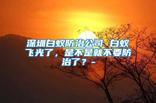 深圳白蟻防治公司 白蟻飛光了，是不是就不要防治了？-