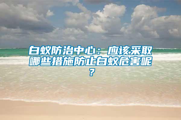 白蟻防治中心:應(yīng)該采取哪些措施防止白蟻危害呢?