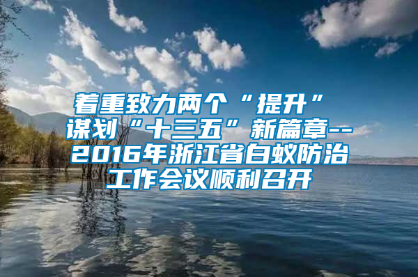 著重致力兩個(gè)“提升” 謀劃“十三五”新篇章--2016年浙江省白蟻防治工作會議順利召開